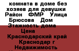 комната в доме без хозяев для девушки › Район ­ ФМР › Улица ­ Брюсова › Дом ­ 18 › Этажность дома ­ 2 › Цена ­ 6 000 - Краснодарский край, Краснодар г. Недвижимость » Квартиры аренда   . Краснодарский край,Краснодар г.